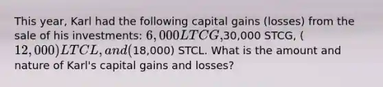 This year, Karl had the following capital gains (losses) from the sale of his investments: 6,000 LTCG,30,000 STCG, (12,000) LTCL, and (18,000) STCL. What is the amount and nature of Karl's capital gains and losses?