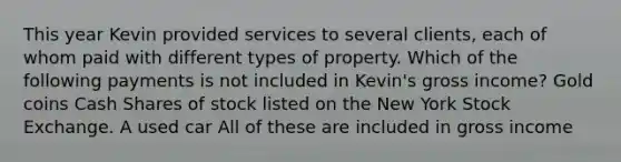 This year Kevin provided services to several clients, each of whom paid with different types of property. Which of the following payments is not included in Kevin's gross income? Gold coins Cash Shares of stock listed on the New York Stock Exchange. A used car All of these are included in gross income