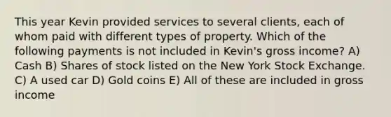 This year Kevin provided services to several clients, each of whom paid with different types of property. Which of the following payments is not included in Kevin's gross income? A) Cash B) Shares of stock listed on the New York Stock Exchange. C) A used car D) Gold coins E) All of these are included in gross income