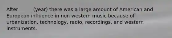 After _____ (year) there was a large amount of American and European influence in non western music because of urbanization, technology, radio, recordings, and western instruments.