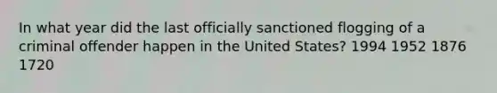 In what year did the last officially sanctioned flogging of a criminal offender happen in the United States? 1994 1952 1876 1720