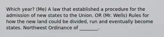 Which year? (Me) A law that established a procedure for the admission of new states to the Union. OR (Mr. Wells) Rules for how the new land could be divided, run and eventually become states. Northwest Ordinance of ________.