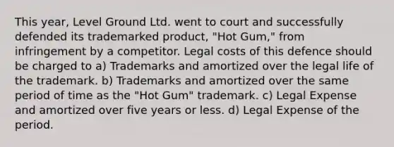 This year, Level Ground Ltd. went to court and successfully defended its trademarked product, "Hot Gum," from infringement by a competitor. Legal costs of this defence should be charged to a) Trademarks and amortized over the legal life of the trademark. b) Trademarks and amortized over the same period of time as the "Hot Gum" trademark. c) Legal Expense and amortized over five years or less. d) Legal Expense of the period.