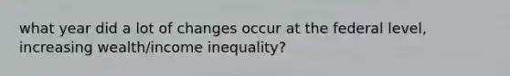 what year did a lot of changes occur at the federal level, increasing wealth/income inequality?