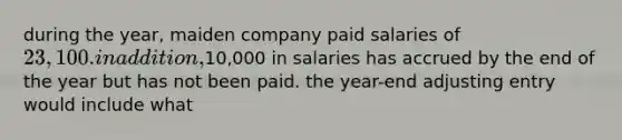 during the year, maiden company paid salaries of 23,100. in addition,10,000 in salaries has accrued by the end of the year but has not been paid. the year-end adjusting entry would include what