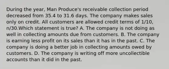 During the year, Man Produce's receivable collection period decreased from 35.4 to 31.6 days. The company makes sales only on credit. All customers are allowed credit terms of 1/10, n/30.Which statement is true? A. The company is not doing as well in collecting amounts due from customers. B. The company is earning less profit on its sales than it has in the past. C. The company is doing a better job in collecting amounts owed by customers. D. The company is writing off more uncollectible accounts than it did in the past.