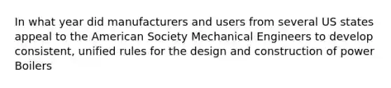 In what year did manufacturers and users from several US states appeal to the American Society Mechanical Engineers to develop consistent, unified rules for the design and construction of power Boilers