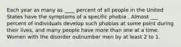 Each year as many as ____ percent of all people in the United States have the symptoms of a specific phobia . Almost ___ percent of individuals develop such phobias at some point during their lives, and many people have more than one at a time. Women with the disorder outnumber men by at least 2 to 1.