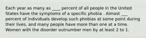 Each year as many as ____ percent of all people in the United States have the symptoms of a specific phobia . Almost ___ percent of individuals develop such phobias at some point during their lives, and many people have more than one at a time. Women with the disorder outnumber men by at least 2 to 1.