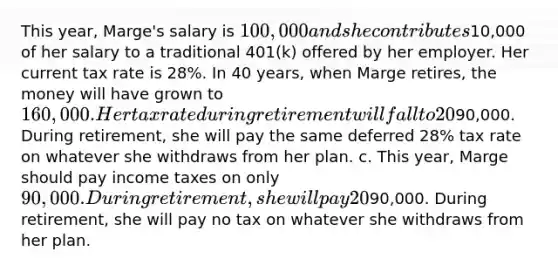 This year, Marge's salary is 100,000 and she contributes10,000 of her salary to a traditional 401(k) offered by her employer. Her current tax rate is 28%. In 40 years, when Marge retires, the money will have grown to 160,000. Her tax rate during retirement will fall to 20%. Which of the following is true? a. This year, Marge should pay income taxes on her entire salary. During retirement, she will pay 20% tax on whatever she withdraws from her plan. b. This year, Marge should pay income taxes on only90,000. During retirement, she will pay the same deferred 28% tax rate on whatever she withdraws from her plan. c. This year, Marge should pay income taxes on only 90,000. During retirement, she will pay 20% tax on whatever she withdraws from her plan. d. This year, Marge should pay income taxes on only90,000. During retirement, she will pay no tax on whatever she withdraws from her plan.