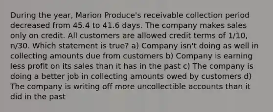 During the year, Marion Produce's receivable collection period decreased from 45.4 to 41.6 days. The company makes sales only on credit. All customers are allowed credit terms of 1/10, n/30. Which statement is true? a) Company isn't doing as well in collecting amounts due from customers b) Company is earning less profit on its sales than it has in the past c) The company is doing a better job in collecting amounts owed by customers d) The company is writing off more uncollectible accounts than it did in the past