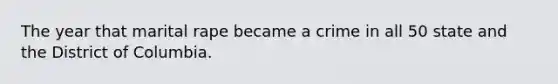 The year that marital rape became a crime in all 50 state and the District of Columbia.
