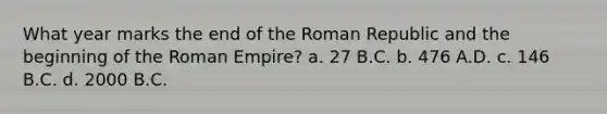 What year marks the end of the Roman Republic and the beginning of the Roman Empire? a. 27 B.C. b. 476 A.D. c. 146 B.C. d. 2000 B.C.