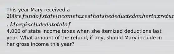 This year Mary received a 200 refund of state income taxes that she deducted on her tax return last year. Mary included a total of4,000 of state income taxes when she itemized deductions last year. What amount of the refund, if any, should Mary include in her gross income this year?