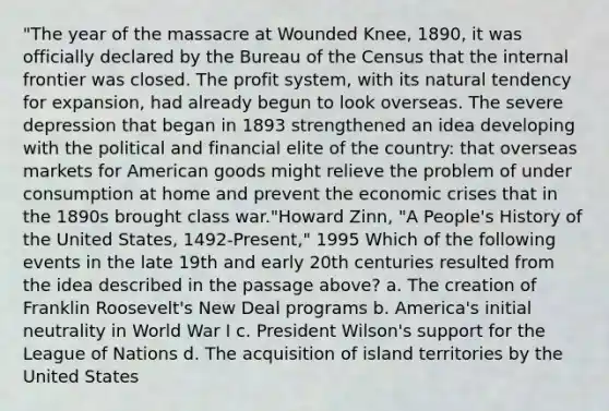 "The year of the massacre at Wounded Knee, 1890, it was officially declared by the Bureau of the Census that the internal frontier was closed. The profit system, with its natural tendency for expansion, had already begun to look overseas. The severe depression that began in 1893 strengthened an idea developing with the political and financial elite of the country: that overseas markets for American goods might relieve the problem of under consumption at home and prevent the economic crises that in the 1890s brought class war."Howard Zinn, "A People's History of the United States, 1492-Present," 1995 Which of the following events in the late 19th and early 20th centuries resulted from the idea described in the passage above? a. The creation of Franklin Roosevelt's New Deal programs b. America's initial neutrality in World War I c. President Wilson's support for the League of Nations d. The acquisition of island territories by the United States