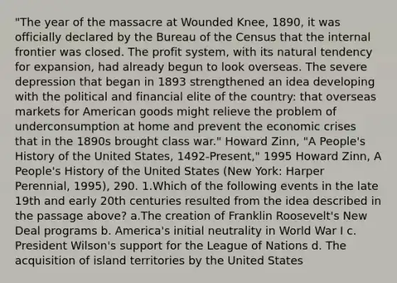 "The year of the massacre at Wounded Knee, 1890, it was officially declared by the Bureau of the Census that the internal frontier was closed. The profit system, with its natural tendency for expansion, had already begun to look overseas. The severe depression that began in 1893 strengthened an idea developing with the political and financial elite of the country: that overseas markets for American goods might relieve the problem of underconsumption at home and prevent the economic crises that in the 1890s brought class war." Howard Zinn, "A People's History of the United States, 1492-Present," 1995 Howard Zinn, A People's History of the United States (New York: Harper Perennial, 1995), 290. 1.Which of the following events in the late 19th and early 20th centuries resulted from the idea described in the passage above? a.The creation of Franklin Roosevelt's New Deal programs b. America's initial neutrality in World War I c. President Wilson's support for the League of Nations d. The acquisition of island territories by the United States