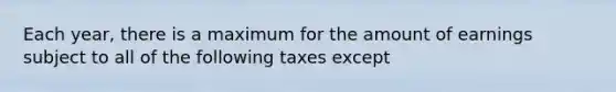 Each year, there is a maximum for the amount of earnings subject to all of the following taxes except