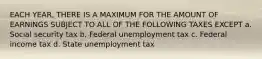 EACH YEAR, THERE IS A MAXIMUM FOR THE AMOUNT OF EARNINGS SUBJECT TO ALL OF THE FOLLOWING TAXES EXCEPT a. Social security tax b. Federal unemployment tax c. Federal income tax d. State unemployment tax