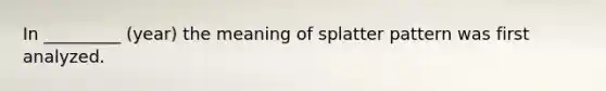 In _________ (year) the meaning of splatter pattern was first analyzed.