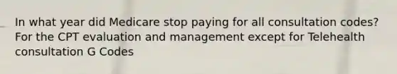 In what year did Medicare stop paying for all consultation codes? For the CPT evaluation and management except for Telehealth consultation G Codes