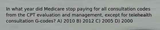 In what year did Medicare stop paying for all consultation codes from the CPT evaluation and management, except for telehealth consultation G-codes? A) 2010 B) 2012 C) 2005 D) 2000