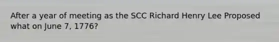 After a year of meeting as the SCC Richard Henry Lee Proposed what on June 7, 1776?