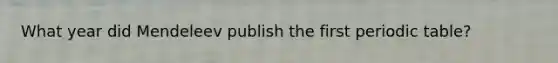 What year did Mendeleev publish the first periodic table?