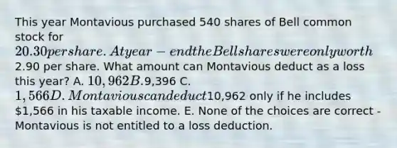 This year Montavious purchased 540 shares of Bell common stock for 20.30 per share. At year-end the Bell shares were only worth2.90 per share. What amount can Montavious deduct as a loss this year? A. 10,962 B.9,396 C. 1,566 D. Montavious can deduct10,962 only if he includes 1,566 in his taxable income. E. None of the choices are correct - Montavious is not entitled to a loss deduction.