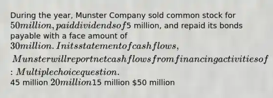 During the year, Munster Company sold common stock for 50 million, paid dividends of5 million, and repaid its <a href='https://www.questionai.com/knowledge/kvHJpN4vyZ-bonds-payable' class='anchor-knowledge'>bonds payable</a> with a face amount of 30 million. In its statement of cash flows, Munster will report net cash flows from financing activities of: Multiple choice question.45 million 20 million15 million 50 million