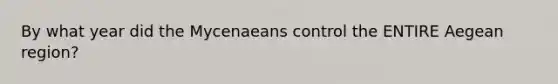 By what year did the Mycenaeans control the ENTIRE Aegean region?