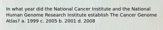 In what year did the National Cancer Institute and the National Human Genome Research Institute establish The Cancer Genome Atlas? a. 1999 c. 2005 b. 2001 d. 2008