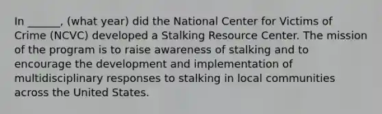 In ______, (what year) did the National Center for Victims of Crime (NCVC) developed a Stalking Resource Center. The mission of the program is to raise awareness of stalking and to encourage the development and implementation of multidisciplinary responses to stalking in local communities across the United States.