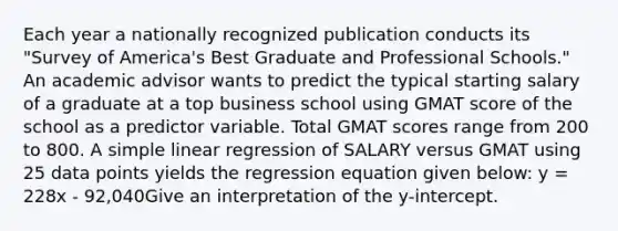 Each year a nationally recognized publication conducts its "Survey of America's Best Graduate and Professional Schools." An academic advisor wants to predict the typical starting salary of a graduate at a top business school using GMAT score of the school as a predictor variable. Total GMAT scores range from 200 to 800. A simple linear regression of SALARY versus GMAT using 25 data points yields the regression equation given below: y = 228x - 92,040Give an interpretation of the y-intercept.