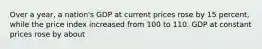 Over a year, a nation's GDP at current prices rose by 15 percent, while the price index increased from 100 to 110. GDP at constant prices rose by about