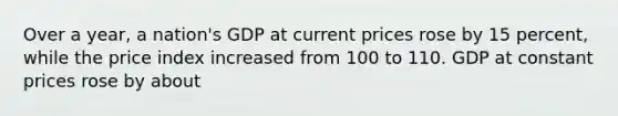 Over a year, a nation's GDP at current prices rose by 15 percent, while the price index increased from 100 to 110. GDP at constant prices rose by about