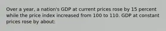 Over a year, a nation's GDP at current prices rose by 15 percent while the price index increased from 100 to 110. GDP at constant prices rose by about: