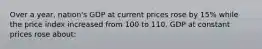 Over a year, nation's GDP at current prices rose by 15% while the price index increased from 100 to 110. GDP at constant prices rose about: