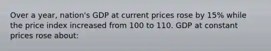 Over a year, nation's GDP at current prices rose by 15% while the price index increased from 100 to 110. GDP at constant prices rose about: