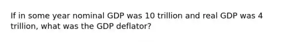 If in some year nominal GDP was 10 trillion and real GDP was 4 trillion, what was the GDP deflator?