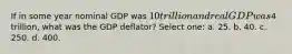 If in some year nominal GDP was 10 trillion and real GDP was4 trillion, what was the GDP deflator? Select one: a. 25. b. 40. c. 250. d. 400.