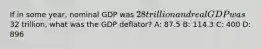 If in some year, nominal GDP was 28 trillion and real GDP was32 trillion, what was the GDP deflator? A: 87.5 B: 114.3 C: 400 D: 896