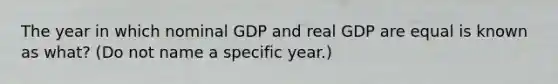 The year in which nominal GDP and real GDP are equal is known as what? (Do not name a specific year.)