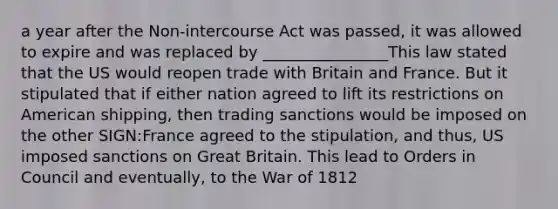 a year after the Non-intercourse Act was passed, it was allowed to expire and was replaced by ________________This law stated that the US would reopen trade with Britain and France. But it stipulated that if either nation agreed to lift its restrictions on American shipping, then trading sanctions would be imposed on the other SIGN:France agreed to the stipulation, and thus, US imposed sanctions on Great Britain. This lead to Orders in Council and eventually, to the War of 1812