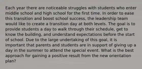 Each year there are noticeable struggles with students who enter middle school and high school for the first time. In order to ease this transition and boost school success, the leadership team would like to create a transition day at both levels. The goal is to provide students a day to walk through their schedule, get to know the building, and understand expectations before the start of school. Due to the large undertaking of this goal, it is important that parents and students are in support of giving up a day in the summer to attend the special event. What is the best approach for gaining a positive result from the new orientation plan?