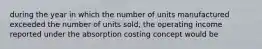 during the year in which the number of units manufactured exceeded the number of units sold, the operating income reported under the absorption costing concept would be