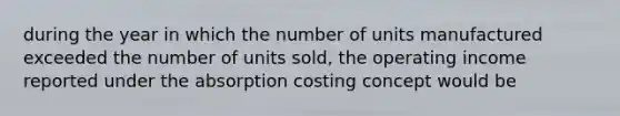 during the year in which the number of units manufactured exceeded the number of units sold, the operating income reported under the absorption costing concept would be