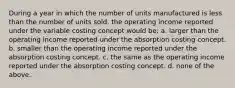 During a year in which the number of units manufactured is less than the number of units sold, the operating income reported under the variable costing concept would be: a. larger than the operating income reported under the absorption costing concept. b. smaller than the operating income reported under the absorption costing concept. c. the same as the operating income reported under the absorption costing concept. d. none of the above.