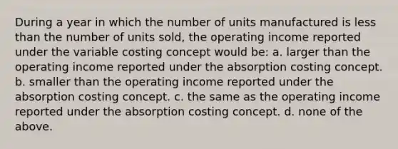 During a year in which the number of units manufactured is less than the number of units sold, the operating income reported under the variable costing concept would be: a. larger than the operating income reported under the absorption costing concept. b. smaller than the operating income reported under the absorption costing concept. c. the same as the operating income reported under the absorption costing concept. d. none of the above.