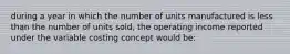 during a year in which the number of units manufactured is less than the number of units sold, the operating income reported under the variable costing concept would be: