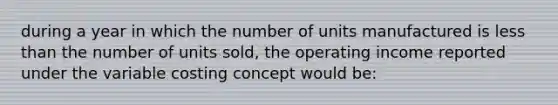 during a year in which the number of units manufactured is less than the number of units sold, the operating income reported under the variable costing concept would be: